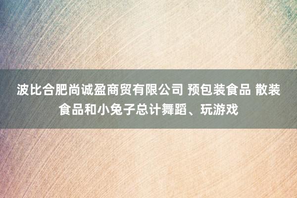 波比合肥尚诚盈商贸有限公司 预包装食品 散装食品和小兔子总计舞蹈、玩游戏
